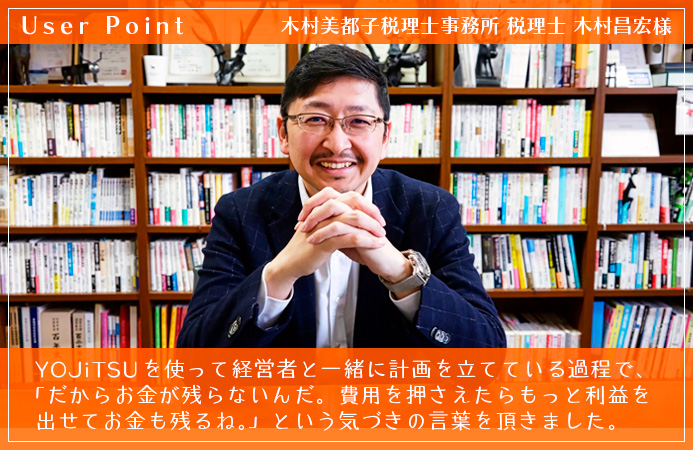 YOJiTSUを使って経営者と一緒に計画を立てている過程で、「だからお金が残らないんだ。費用を押さえたらもっと利益を出せてお金も残るね。」という気づきの言葉を頂きました。