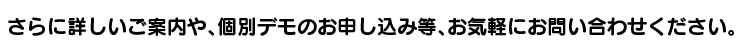 さらに詳しいご案内や、個別デモのお申し込み等、お気軽にお問い合わせください。