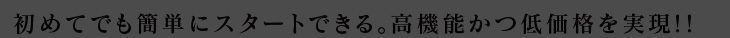 初めてでも簡単にスタートできる。高機能かつ低価格を実現!!